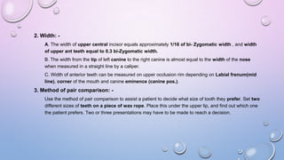 2. Width: A. The width of upper central incisor equals approximately 1/16 of bi- Zygomatic width , and width
of upper ant teeth equal to 0.3 bi-Zygomatic width.
B. The width from the tip of left canine to the right canine is almost equal to the width of the nose
when measured in a straight line by a caliper.

C. Width of anterior teeth can be measured on upper occlusion rim depending on Labial frenum(mid
line), corner of the mouth and canine eminence (canine pos.).

3. Method of pair comparison: Use the method of pair comparison to assist a patient to decide what size of tooth they prefer. Set two
different sizes of teeth on a piece of wax rope. Place this under the upper lip, and find out which one
the patient prefers. Two or three presentations may have to be made to reach a decision.

 