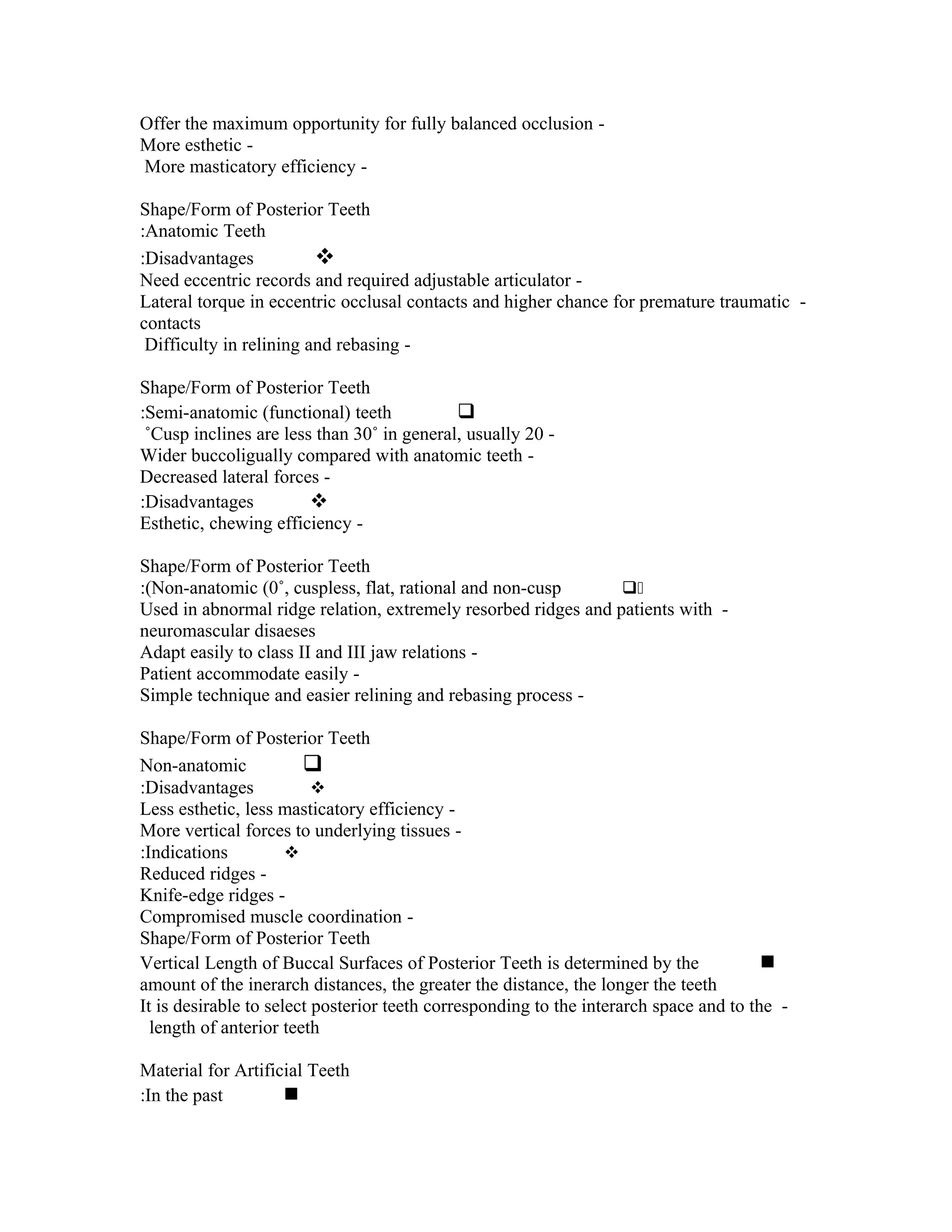 Offer the maximum opportunity for fully balanced occlusion More esthetic More masticatory efficiency Shape/Form of Posterior Teeth
:Anatomic Teeth
:Disadvantages

Need eccentric records and required adjustable articulator Lateral torque in eccentric occlusal contacts and higher chance for premature traumatic contacts
Difficulty in relining and rebasing Shape/Form of Posterior Teeth
:Semi-anatomic (functional) teeth

˚Cusp inclines are less than 30˚ in general, usually 20 Wider buccoligually compared with anatomic teeth Decreased lateral forces :Disadvantages

Esthetic, chewing efficiency Shape/Form of Posterior Teeth
:(Non-anatomic (0˚, cuspless, flat, rational and non-cusp
0
Used in abnormal ridge relation, extremely resorbed ridges and patients with neuromascular disaeses
Adapt easily to class II and III jaw relations Patient accommodate easily Simple technique and easier relining and rebasing process Shape/Form of Posterior Teeth
Non-anatomic

:Disadvantages

Less esthetic, less masticatory efficiency More vertical forces to underlying tissues :Indications

Reduced ridges Knife-edge ridges Compromised muscle coordination Shape/Form of Posterior Teeth
Vertical Length of Buccal Surfaces of Posterior Teeth is determined by the

amount of the inerarch distances, the greater the distance, the longer the teeth
It is desirable to select posterior teeth corresponding to the interarch space and to the length of anterior teeth
Material for Artificial Teeth
:In the past


 