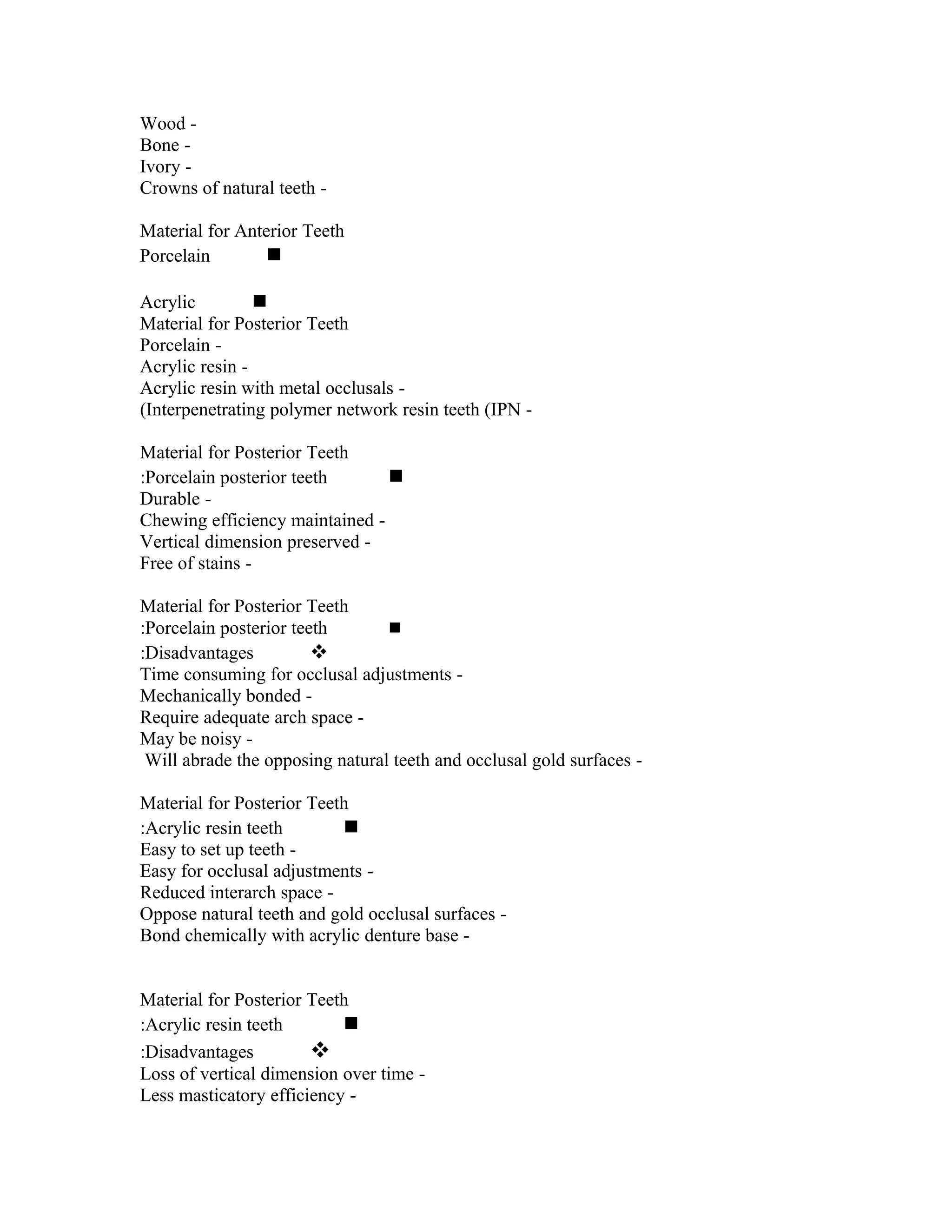 Wood Bone Ivory Crowns of natural teeth Material for Anterior Teeth
Porcelain

Acrylic

Material for Posterior Teeth
Porcelain Acrylic resin Acrylic resin with metal occlusals (Interpenetrating polymer network resin teeth (IPN Material for Posterior Teeth
:Porcelain posterior teeth

Durable Chewing efficiency maintained Vertical dimension preserved Free of stains Material for Posterior Teeth
:Porcelain posterior teeth

:Disadvantages

Time consuming for occlusal adjustments Mechanically bonded Require adequate arch space May be noisy Will abrade the opposing natural teeth and occlusal gold surfaces Material for Posterior Teeth
:Acrylic resin teeth

Easy to set up teeth Easy for occlusal adjustments Reduced interarch space Oppose natural teeth and gold occlusal surfaces Bond chemically with acrylic denture base Material for Posterior Teeth
:Acrylic resin teeth

:Disadvantages

Loss of vertical dimension over time Less masticatory efficiency -

 