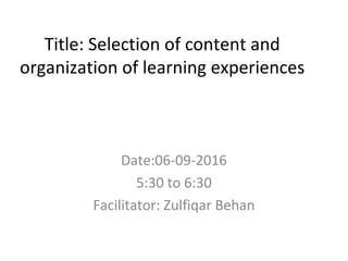 Title: Selection of content and
organization of learning experiences
Date:06-09-2016
5:30 to 6:30
Facilitator: Zulfiqar Behan
 