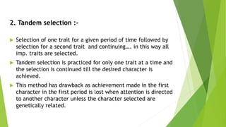 2. Tandem selection :-
 Selection of one trait for a given period of time followed by
selection for a second trait and continuing…. in this way all
imp. traits are selected.
 Tandem selection is practiced for only one trait at a time and
the selection is continued till the desired character is
achieved.
 This method has drawback as achievement made in the first
character in the first period is lost when attention is directed
to another character unless the character selected are
genetically related.
 