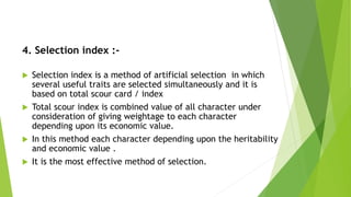 4. Selection index :-
 Selection index is a method of artificial selection in which
several useful traits are selected simultaneously and it is
based on total scour card / index
 Total scour index is combined value of all character under
consideration of giving weightage to each character
depending upon its economic value.
 In this method each character depending upon the heritability
and economic value .
 It is the most effective method of selection.
 