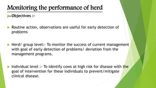 Monitoring the performance of herd
:- Objectives :-
 Routine action, observations are useful for early detection of
problems
 Herd/ group level:- To monitor the success of current management
with goal of early detection of problems/ deviation from the
management programs.
 Individual level :- To identify cows at high risk for disease with the
goal of intervention for these individuals to prevent/mitigate
clinical disease.
 