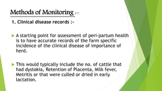 Methods of Monitoring :-
1. Clinical disease records :-
 A starting point for assessment of peri-partum health
is to have accurate records of the farm specific
incidence of the clinical disease of importance of
herd.
 This would typically include the no. of cattle that
had dystokia, Retention of Placenta, Milk fever,
Metritis or that were culled or dried in early
lactation.
 