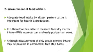 2. Measurement of feed intake :-
 Adequate feed intake by all peri partum cattle is
important for health & production.
 It is therefore desirable to measure feed dry matter
intake (DMI) in prepartum and early postpartum cows.
 Although measurement of only group average intake
may be possible in commercial free stall barns.
 