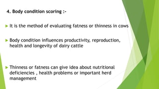 4. Body condition scoring :-
 It is the method of evaluating fatness or thinness in cows
 Body condition influences productivity, reproduction,
health and longevity of dairy cattle
 Thinness or fatness can give idea about nutritional
deficiencies , health problems or important herd
management
 