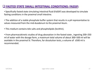 • Specifically fasted state simulating intestinal fluid (FaSSIF) was developed to simulate
fasting conditions in the proximal small intestine.
• The addition of a stable phosphate buffer system that results in a pH representative to
values measured from the mid-duodenum to the proximal ileum.
• This medium contains bile salts and phospholipids (lecithin).
• From pharmacokinetic studies of drug absorption in the fasted state , ingesting 200–250
ml of water with the dosage form, a maximum total volume of about 300–500 ml will be
available in the proximal SI. Therefore, for dissolution tests, a volume of ≤500 ml is
recommended.
6/4/2016 17sagar kishor savale
 