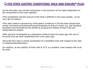 •Is the fed state, the luminal composition in the stomach will be highly dependent on
the composition of the meal ingested.
•The composition and the amount of the food is different in the every people , so we
can’t get correlation.
•The ideal medium representing initial gastric conditions in the fed state should have
similar nutritional and physicochemical properties to that of a meal, e.g., the standard
breakfast recommended by the USFDA to studying the effects of food in BA and
bioequivalence studies.
•Milk was first investigated as a dissolution medium about 20 years ago, the use of
Ensure® Plus has been established only a few years ago.
•Ensure® Plus have a similar composition to a breakfast meal with respect to the ratio
of carbohydrate/fat/protein.
•In addition, as the stability of fresh milk at 37°C is a problem, heat-treated milk must
be used.
6/4/2016 18sagar kishor savale
 