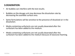 3.DEAERATION:
• Air bubbles can interfere with the test results.
• Bubbles on the dosage unit may decrease the dissolution rate by
decreasing the available surface area.
• Some formulations will be sensitive to the presence of dissolved air in the
dissolution.
• Media containing surfactants are not usually deaerated after the
surfactant has been added to the medium.
• Media containing surfactants are not usually deaerated after the
surfactant has been added to the medium because of excessive foaming.
6/4/2016 9sagar kishor savale
 