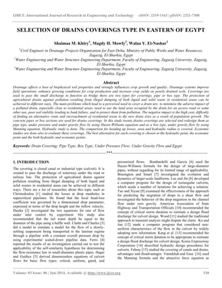 IJRET: International Journal of Research in Engineering and Technology eISSN: 2319-1163 | pISSN: 2321-7308
__________________________________________________________________________________________________
Volume: 03 Issue: 06 | Jun-2014, Available @ http://www.ijret.org 330
SELECTION OF DRAINS COVERINGS TYPE IN EASTERN OF EGYPT
Shaimaa M. Khiry1
, Magdy H. Mowfy2
, Walaa Y. El-Nashar3
1
Civil Engineer in Drainage Projects Organization for East Delta, Ministry of Public Works and Water Resources,
Zagazig, El-Sharkia, Egypt
2
Water Engineering and Water Structure Engineering Department, Faculty of Engineering, Zagazig University, Zagazig,
El-Sharkia, Egypt
3
Water Engineering and Water Structure Engineering Department, Faculty of Engineering, Zagazig University, Zagazig,
El-Sharkia, Egypt
Abstract
Drainage affects a host of biophysical soil properties and strongly influences crop growth and quality. Drainage systems improve
field operations, enhance growing conditions for crop production and increase crop yields on poorly drained soils. Coverings are
used to pass the small discharge to function as bridge there are two types for coverings, pipe or box type. The protection of
agricultural drains against pollution resulting from illegal dumping of both liquid and solid waste in residential areas can be
achieved in different ways. The main problems which lead to a perceived need to cover a drain are: to minimize the adverse impact of
a polluted drain, especially close to residential areas, need to use the land area occupied by the drain for an access road or some
other use, poor soil stability leading to bank failure, and to protect them from pollution. The negative impact is the high cost, difficulty
of finding an alternative route and encroachment of residential areas to the new drain sites as a result of population growth. The
concrete pipes or box sections are used for drains coverings. In this study twenty drains coverings are selected and redesign them as
pipe type, under pressure and under gravity flow by using Hazen-Williams equation and as a box type, under gravity flow by using
Manning equation. Hydraulic study is done. The comparison for heading up losses, area and hydraulic radius is covered. Economic
studies are done also to evaluate these coverings. The best alternative for each covering is chosen in the hydraulic point, the economic
point and the both hydraulic and economic points.
Keywords: Drain Covering; Pipe Type; Box Type; Under Pressure Flow; Under Gravity Flow and Egypt.
----------------------------------------------------------------------***------------------------------------------------------------------------
1. INTRODUCTION
The covering is closed canal or industrial type (culvert). It is
created to pass the discharge of waterway under the road or
railway line. The protection of agricultural drains against
pollution resulting from illegal dumping of both liquid and
solid wastes in residential areas can be achieved in different
ways. There are a lot of researches about this topic such as
Christodoulou [1] studied the losses at drop manholes in
supercritical pipelines. He found that the local head-loss
coefficient was governed by a dimensional drop parameter,
expressed in terms of the drop height and the inflow velocity.
Dasika [2] investigated the two equations for rate of flow
under inlet control by experiment. His study also
recommended that the tail water depth be equal to the
diameter of the pipe using a baffle wall. Clarht and Charles [3]
did a model to simulate a model for the flow of a slowly-
settling suspension being transported in the laminar regime
through a pipeline with a constant overall pressure drop by
using experimental scaled-down pipeline data. Ferro [4]
reported the results of an investigation carried out to test the
applicability of the self-similarity hypothesis for determining
the flow-resistance law in small-diameter plastic pipes. Hager
and Guidice [5] derived dimensionless equations of culvert
flows for basic flow types: critical, uniform, gated, and
pressurized flows. Bombardelli and Garcia [6] used the
Hazen-Williams formula for the design of large-diameter
pipes, without regarding for its limited range of applicability.
Brasington and Smart [7] investigated the evolution and
dynamics of larger-scale landforms. Lee and Jin [8] developed
a computer program for the design of rectangular culverts,
which needs a number of iterations for achieving a solution.
Tao and Xiyun [9] examined the effectiveness of the approach
for predicting the migration of drops in a shear flow and
investigated the behavior of the drop migration in the channel
flow under zero gravity. American Association of State
Highway and Transportation Officials [10] recommended the
concept of critical storm duration to estimate a design flood
discharge for culvert design. Wood [11] studied the traditional
approach to transient analysis might dispute the claim. Ku and
Jun [12] made a computer program that considered non-
uniform characteristics of the flow in the culvert by widely
adopting new information. Kang et al. [13] recommended the
concept of critical storm duration to be appropriate to estimate
a design flood discharge for culvert design. Korea Expressway
Corporation [14] described hydraulic design procedures for
culverts. Fahmy [15] studied the covering of canals and drains,
advantages and disadvantages. Vatankhah and Easa [16] used
the Manning formula and the attractive force equation as
 