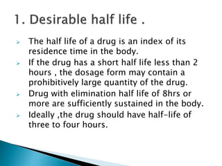  The half life of a drug is an index of its
residence time in the body.
If the drug has a short half life less than 2
hours , the dosage form may contain a
prohibitively large quantity of the drug.
Drug with elimination half life of 8hrs or
more are sufficiently sustained in the body.
Ideally ,the drug should have half-life of
three to four hours.