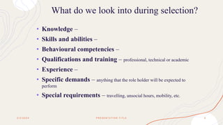 What do we look into during selection?
• Knowledge –
• Skills and abilities –
• Behavioural competencies –
• Qualifications and training – professional, technical or academic
• Experience –
• Specific demands – anything that the role holder will be expected to
perform
• Special requirements – travelling, unsocial hours, mobility, etc.
2 / 2 / 2 0 X X P R E S E N T A T I O N T I T L E 6
 