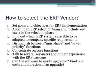 How to select the ERP Vendor?
1. Set goals and objectives for ERP implementation
2. Appoint an ERP selection team and include key
users in the selection phase
3. Find out which ERP systems are able to be
adapted to company specific requirements
4. Distinguish between “must-have” and “lower
priority” functions
5. Concentrate on core functions
6. Talk to several key-users about their experience
with the ERP package
7. Can the software be easily upgraded? Find out
costs and duration of an upgrade?
2
 