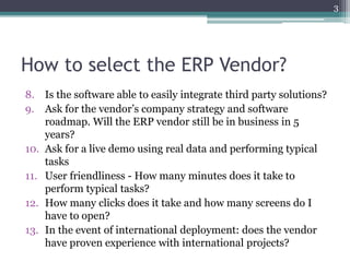 How to select the ERP Vendor?
8. Is the software able to easily integrate third party solutions?
9. Ask for the vendor’s company strategy and software
roadmap. Will the ERP vendor still be in business in 5
years?
10. Ask for a live demo using real data and performing typical
tasks
11. User friendliness - How many minutes does it take to
perform typical tasks?
12. How many clicks does it take and how many screens do I
have to open?
13. In the event of international deployment: does the vendor
have proven experience with international projects?
3
 