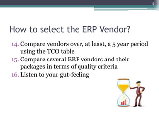 How to select the ERP Vendor?
14. Compare vendors over, at least, a 5 year period
using the TCO table
15. Compare several ERP vendors and their
packages in terms of quality criteria
16. Listen to your gut-feeling
4
 