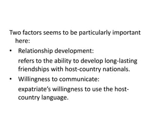 Two factors seems to be particularly important
here:
• Relationship development:
refers to the ability to develop long-lasting
friendships with host-country nationals.
• Willingness to communicate:
expatriate’s willingness to use the hostcountry language.

 