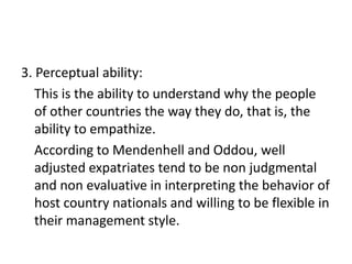 3. Perceptual ability:
This is the ability to understand why the people
of other countries the way they do, that is, the
ability to empathize.
According to Mendenhell and Oddou, well
adjusted expatriates tend to be non judgmental
and non evaluative in interpreting the behavior of
host country nationals and willing to be flexible in
their management style.

 