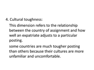 4. Cultural toughness:
This dimension refers to the relationship
between the country of assignment and how
well an expatriate adjusts to a particular
posting.
some countries are much tougher posting
than others because their cultures are more
unfamiliar and uncomfortable.

 