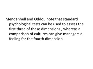 Mendenhell and Oddou note that standard
psychological tests can be used to assess the
first three of these dimensions , whereas a
comparison of cultures can give managers a
feeling for the fourth dimension.

 