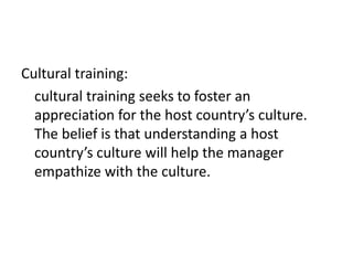 Cultural training:
cultural training seeks to foster an
appreciation for the host country’s culture.
The belief is that understanding a host
country’s culture will help the manager
empathize with the culture.

 