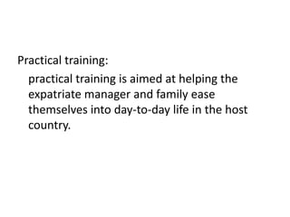 Practical training:
practical training is aimed at helping the
expatriate manager and family ease
themselves into day-to-day life in the host
country.

 