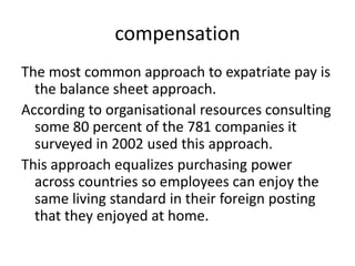 compensation
The most common approach to expatriate pay is
the balance sheet approach.
According to organisational resources consulting
some 80 percent of the 781 companies it
surveyed in 2002 used this approach.
This approach equalizes purchasing power
across countries so employees can enjoy the
same living standard in their foreign posting
that they enjoyed at home.

 