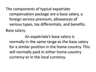 The components of typical expatriate
compensation package are a base salary, a
foreign service premium, allowances of
various types, tax differentials, and benefits.
Base salary:
An expatriate’s base salary is
normally in the same range as the base salary
for a similar position in the home country. This
will normally paid in either home-country
currency or in the local currency.

 