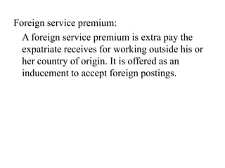 Foreign service premium:
A foreign service premium is extra pay the
expatriate receives for working outside his or
her country of origin. It is offered as an
inducement to accept foreign postings.

 