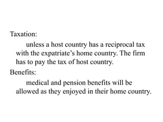 Taxation:
unless a host country has a reciprocal tax
with the expatriate’s home country. The firm
has to pay the tax of host country.
Benefits:
medical and pension benefits will be
allowed as they enjoyed in their home country.

 