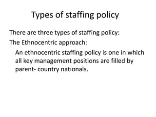 Types of staffing policy
There are three types of staffing policy:
The Ethnocentric approach:
An ethnocentric staffing policy is one in which
all key management positions are filled by
parent- country nationals.

 
