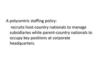 A polycentric staffing policy:
recruits host-country nationals to manage
subsidiaries while parent-country nationals to
occupy key positions at corporate
headquarters.

 