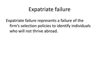 Expatriate failure
Expatriate failure represents a failure of the
firm’s selection policies to identify individuals
who will not thrive abroad.

 