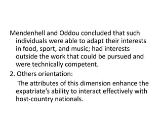 Mendenhell and Oddou concluded that such
individuals were able to adapt their interests
in food, sport, and music; had interests
outside the work that could be pursued and
were technically competent.
2. Others orientation:
The attributes of this dimension enhance the
expatriate’s ability to interact effectively with
host-country nationals.

 
