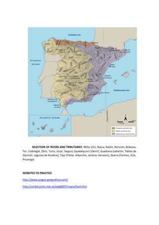 SELECTION OF RIVERS AND TRIBUTARIES: Miño (Sil), Navia, Nalón, Nervión, Bidasoa,
Ter, Llobregat, Ebro, Turia, Júcar, Segura, Guadalquivir (Genil), Guadiana (Jabalón, Tablas de
Daimiel, Lagunas de Ruidera), Tajo (Tiétar, Alberche, Jarama, Henares), Duero (Tormes, Esla,
Pisuerga)
WEBSITES TO PRACTICE:
http://www.juegos-geograficos.com/
http://serbal.pntic.mec.es/ealg0027/mapasflash.htm
 
