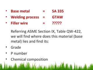 • Base metal      =        SA 335
• Welding process =        GTAW
• Filler wire     =        ?????
  Referring ASME Section IX, Table QW-422,
  we will find where does this material (base
  metal) lies and find its:
• Grade
• P number
• Chemical composition
 
