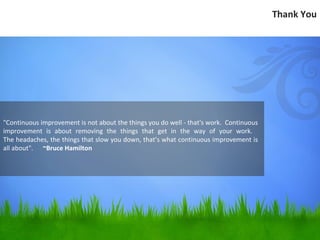 Thank You




"Continuous improvement is not about the things you do well - that's work. Continuous
improvement is about removing the things that get in the way of your work.
The headaches, the things that slow you down, that’s what continuous improvement is
all about". ~Bruce Hamilton
 