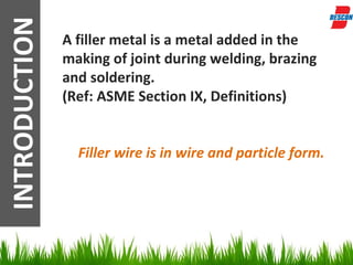 INTRODUCTION   A filler metal is a metal added in the
               making of joint during welding, brazing
               and soldering.
               (Ref: ASME Section IX, Definitions)


                 Filler wire is in wire and particle form.
 