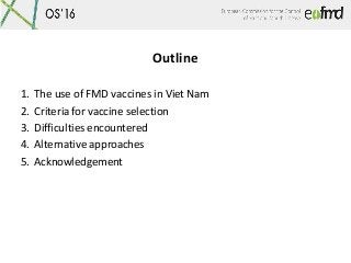 Outline
1. The use of FMD vaccines in Viet Nam
2. Criteria for vaccine selection
3. Difficulties encountered
4. Alternativ...