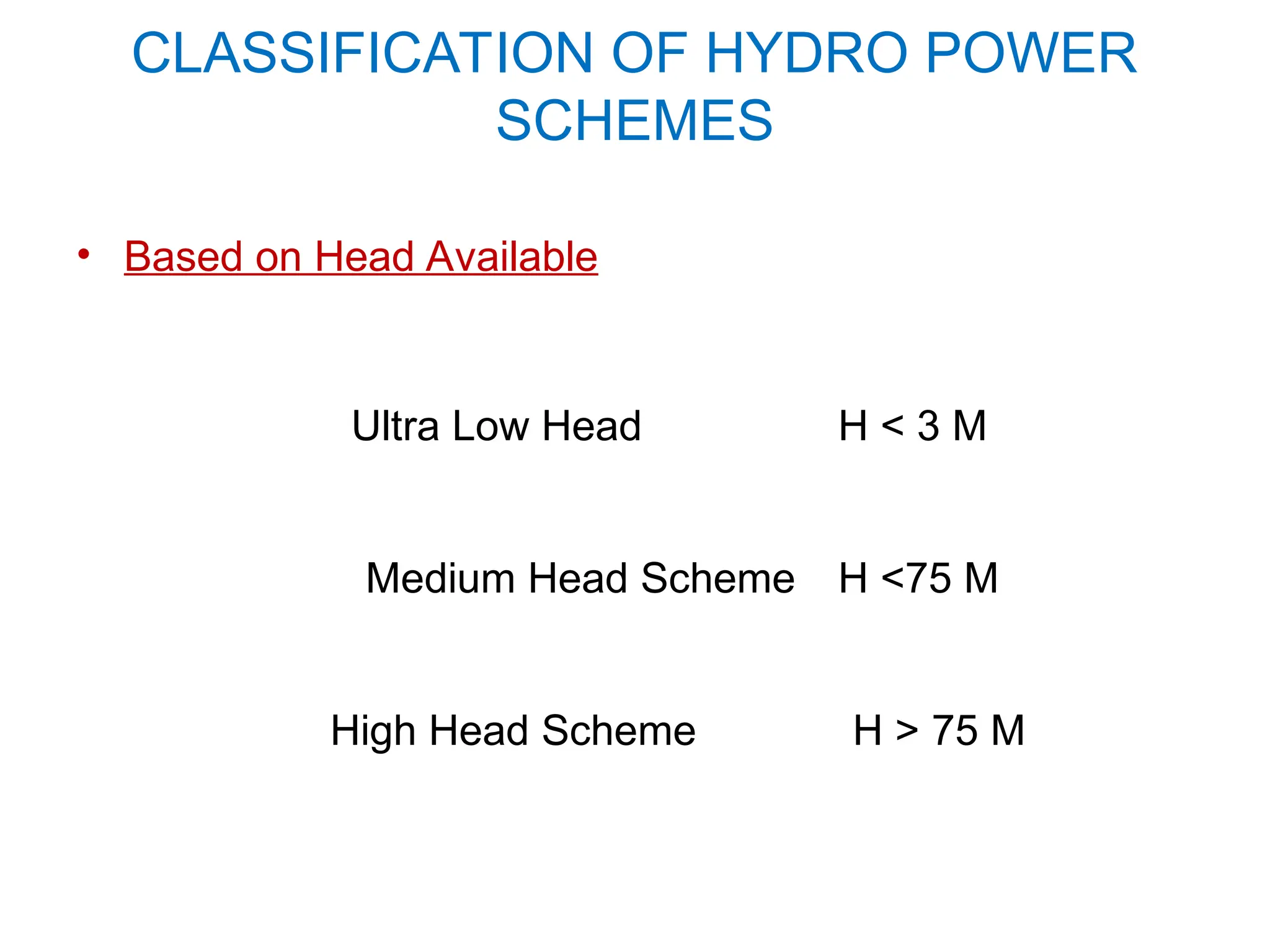 CLASSIFICATION OF HYDRO POWER
SCHEMES
• Based on Head Available
Ultra Low Head H < 3 M
Medium Head Scheme H <75 M
High Head Scheme H > 75 M
 
