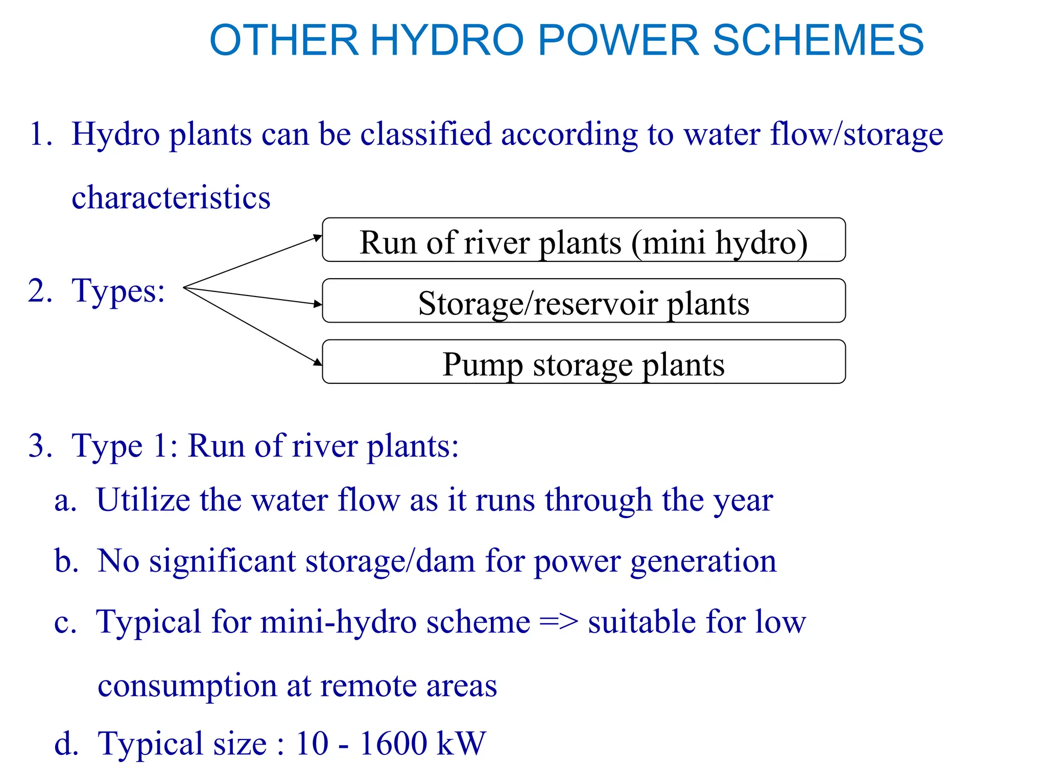 OTHER HYDRO POWER SCHEMES
1. Hydro plants can be classified according to water flow/storage
characteristics
2. Types:
Run of river plants (mini hydro)
Storage/reservoir plants
Pump storage plants
3. Type 1: Run of river plants:
a. Utilize the water flow as it runs through the year
b. No significant storage/dam for power generation
c. Typical for mini-hydro scheme => suitable for low
consumption at remote areas
d. Typical size : 10 - 1600 kW
 
