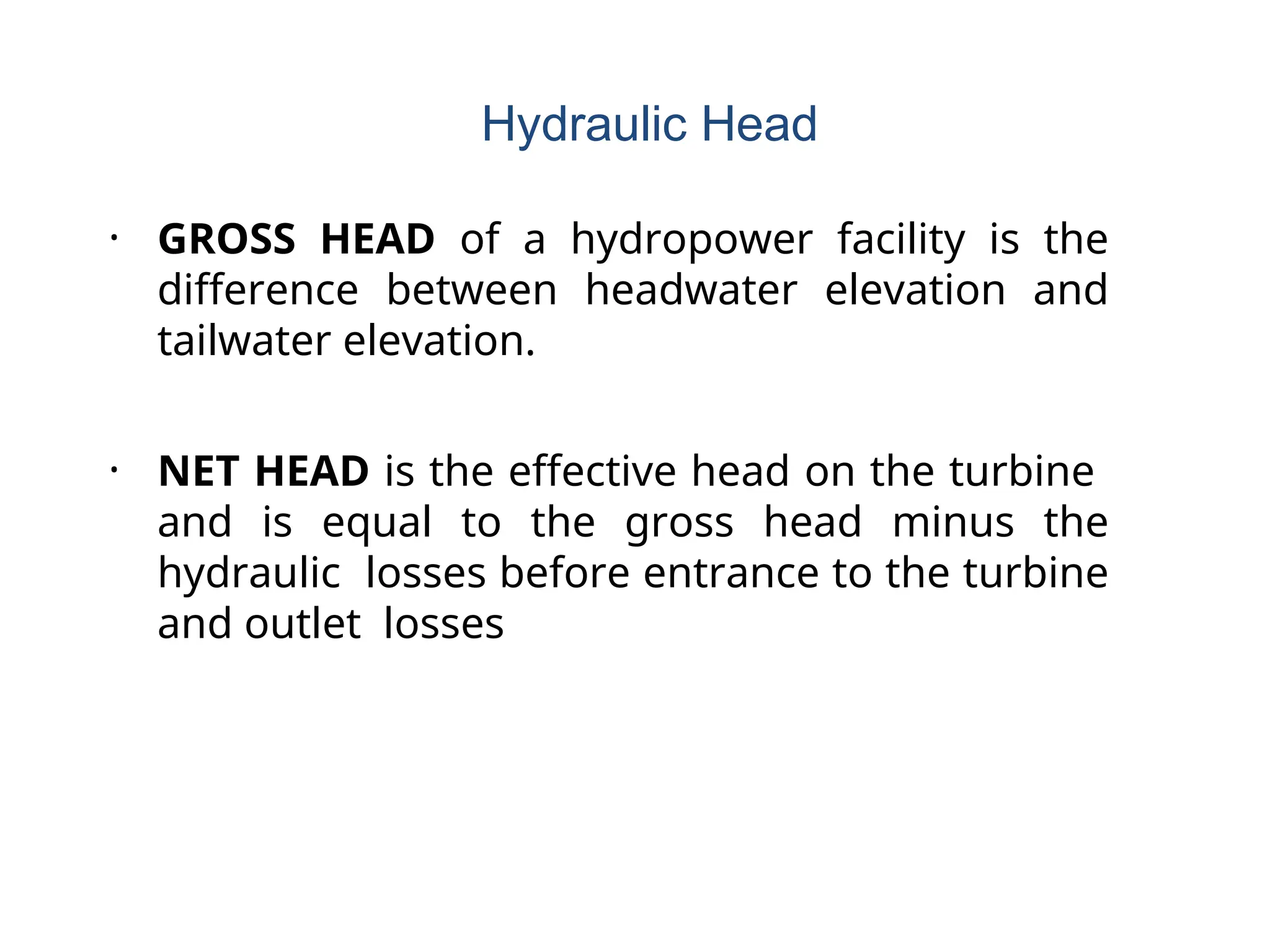 • GROSS HEAD of a hydropower facility is the
difference between headwater elevation and
tailwater elevation.
• NET HEAD is the effective head on the turbine
and is equal to the gross head minus the
hydraulic losses before entrance to the turbine
and outlet losses
Hydraulic Head
 