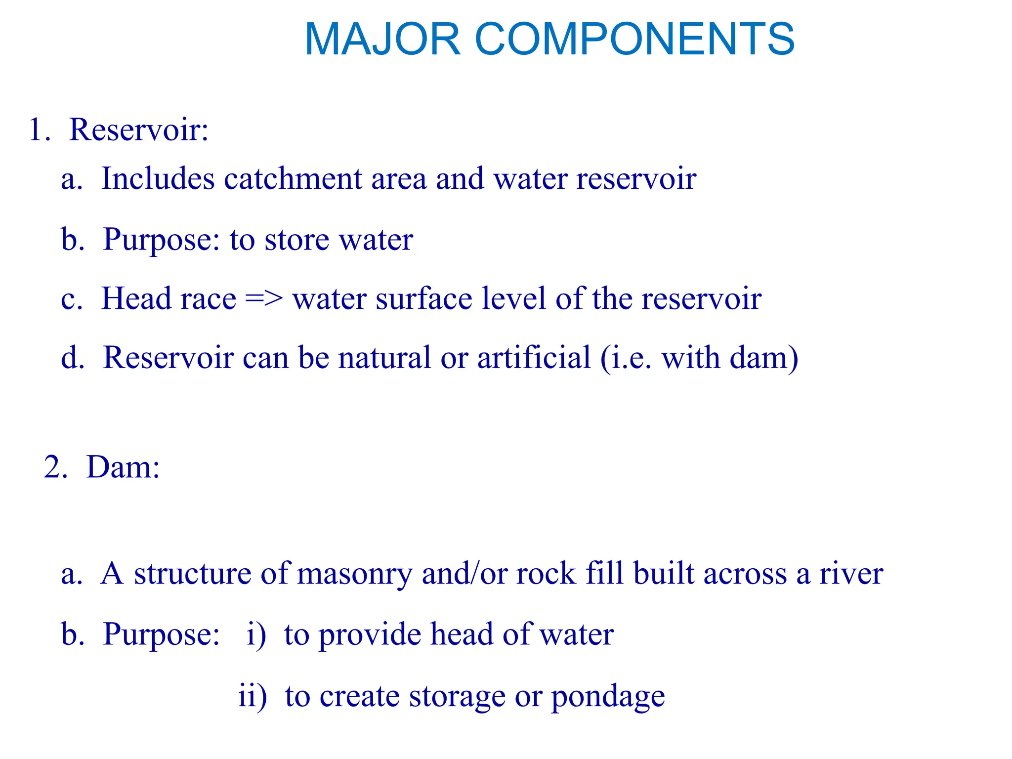 MAJOR COMPONENTS
1. Reservoir:
a. Includes catchment area and water reservoir
c. Head race => water surface level of the reservoir
d. Reservoir can be natural or artificial (i.e. with dam)
b. Purpose: to store water
2. Dam:
a. A structure of masonry and/or rock fill built across a river
b. Purpose: i) to provide head of water
ii) to create storage or pondage
 
