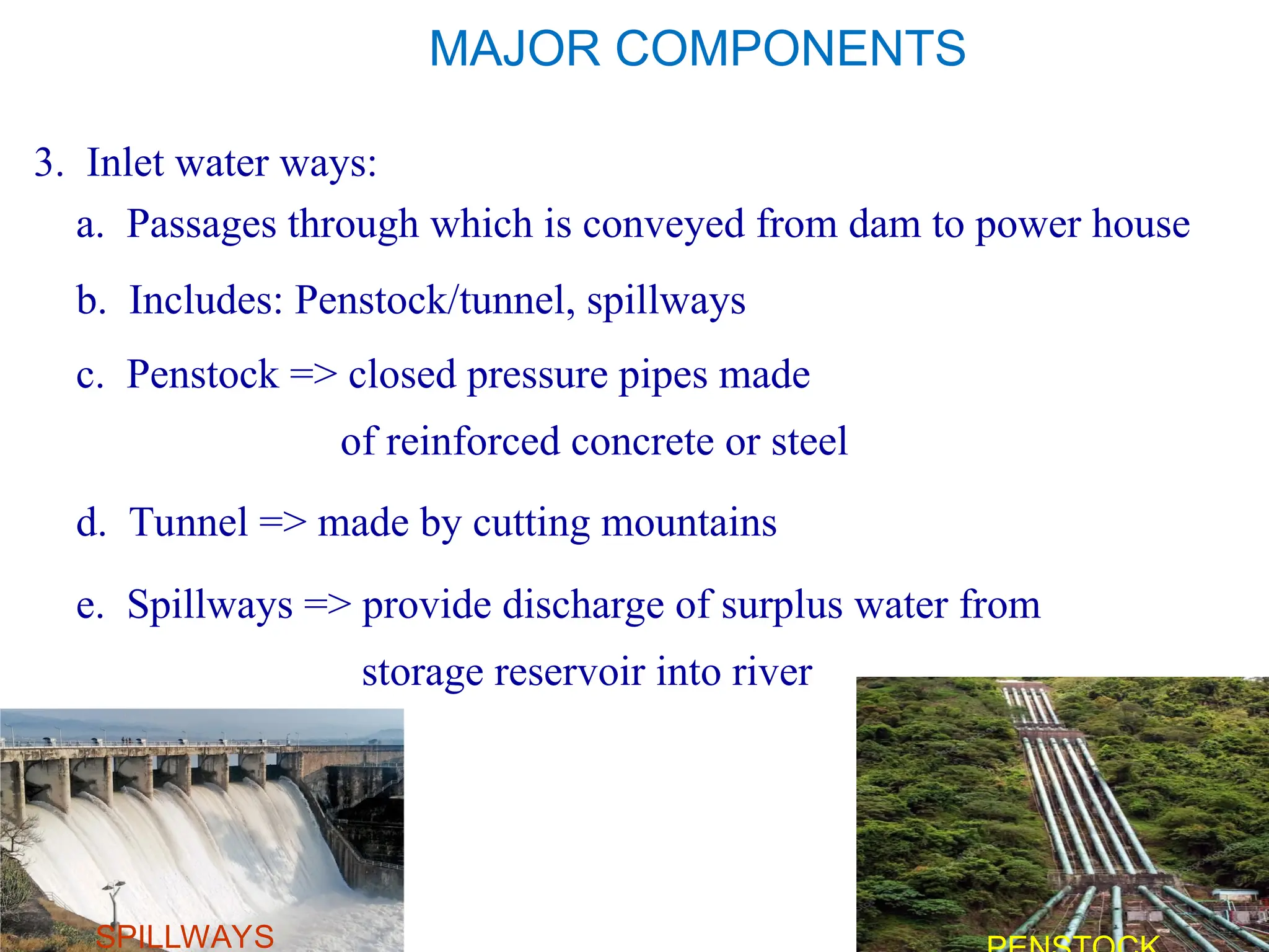 MAJOR COMPONENTS
3. Inlet water ways:
a. Passages through which is conveyed from dam to power house
c. Penstock => closed pressure pipes made
of reinforced concrete or steel
b. Includes: Penstock/tunnel, spillways
d. Tunnel => made by cutting mountains
e. Spillways => provide discharge of surplus water from
storage reservoir into river
SPILLWAYS
 
