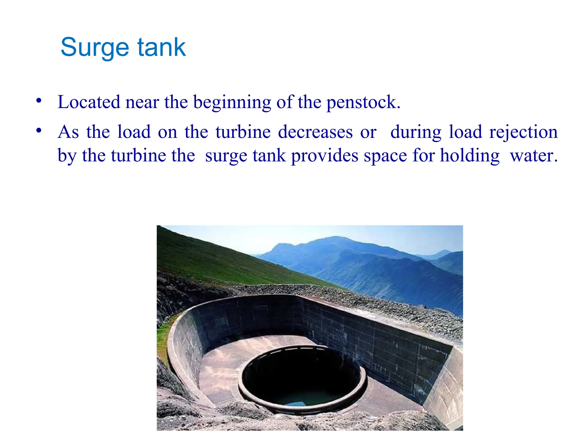 Surge tank
• Located near the beginning of the penstock.
• As the load on the turbine decreases or during load rejection
by the turbine the surge tank provides space for holding water.
 