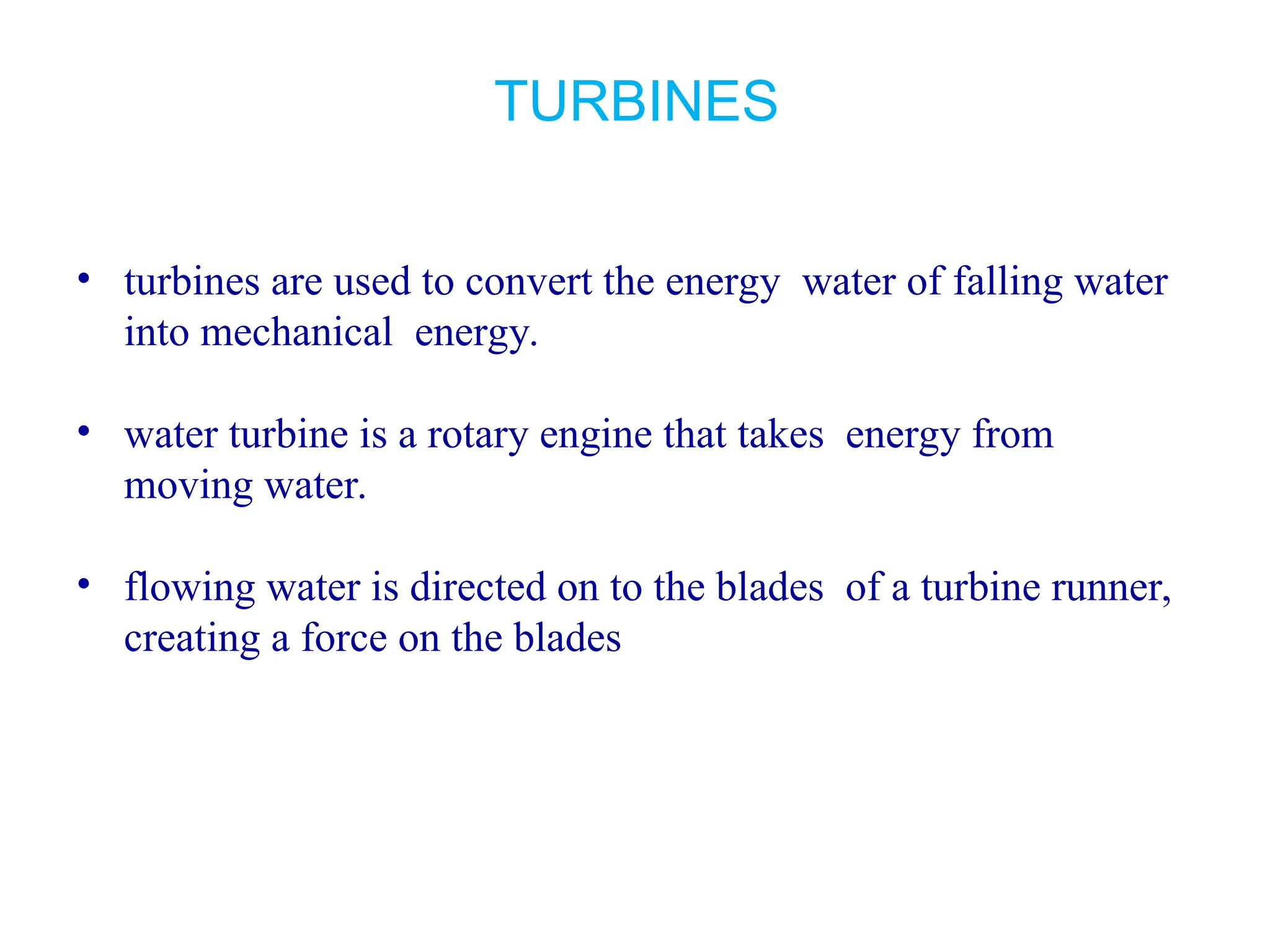 TURBINES
• turbines are used to convert the energy water of falling water
into mechanical energy.
• water turbine is a rotary engine that takes energy from
moving water.
• flowing water is directed on to the blades of a turbine runner,
creating a force on the blades
 