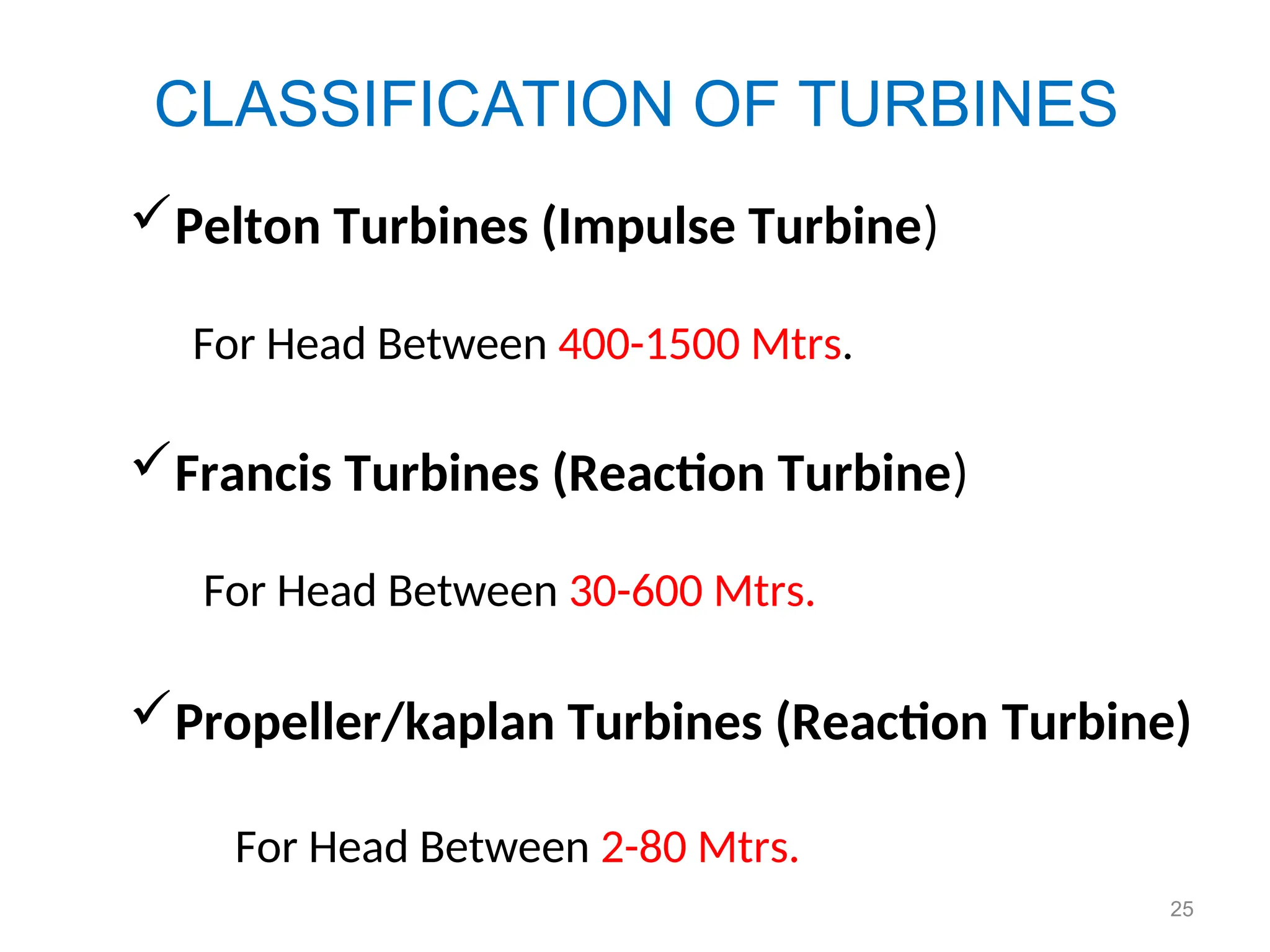 25
CLASSIFICATION OF TURBINES
Pelton Turbines (Impulse Turbine)
For Head Between 400-1500 Mtrs.
Francis Turbines (Reaction Turbine)
For Head Between 30-600 Mtrs.
Propeller/kaplan Turbines (Reaction Turbine)
For Head Between 2-80 Mtrs.
 