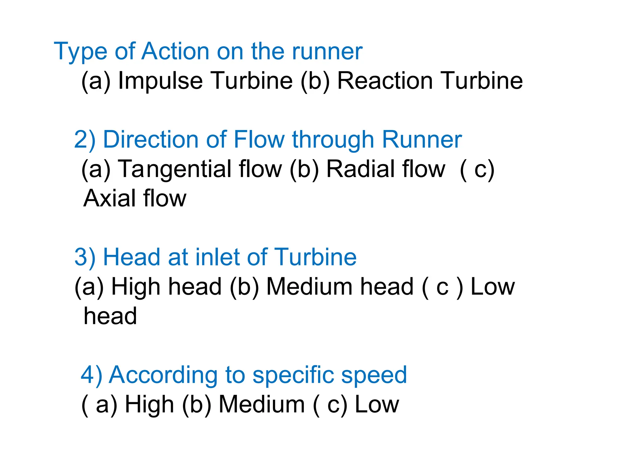 Type of Action on the runner
(a) Impulse Turbine (b) Reaction Turbine
2) Direction of Flow through Runner
(a) Tangential flow (b) Radial flow ( c)
Axial flow
3) Head at inlet of Turbine
(a) High head (b) Medium head ( c ) Low
head
4) According to specific speed
( a) High (b) Medium ( c) Low
 