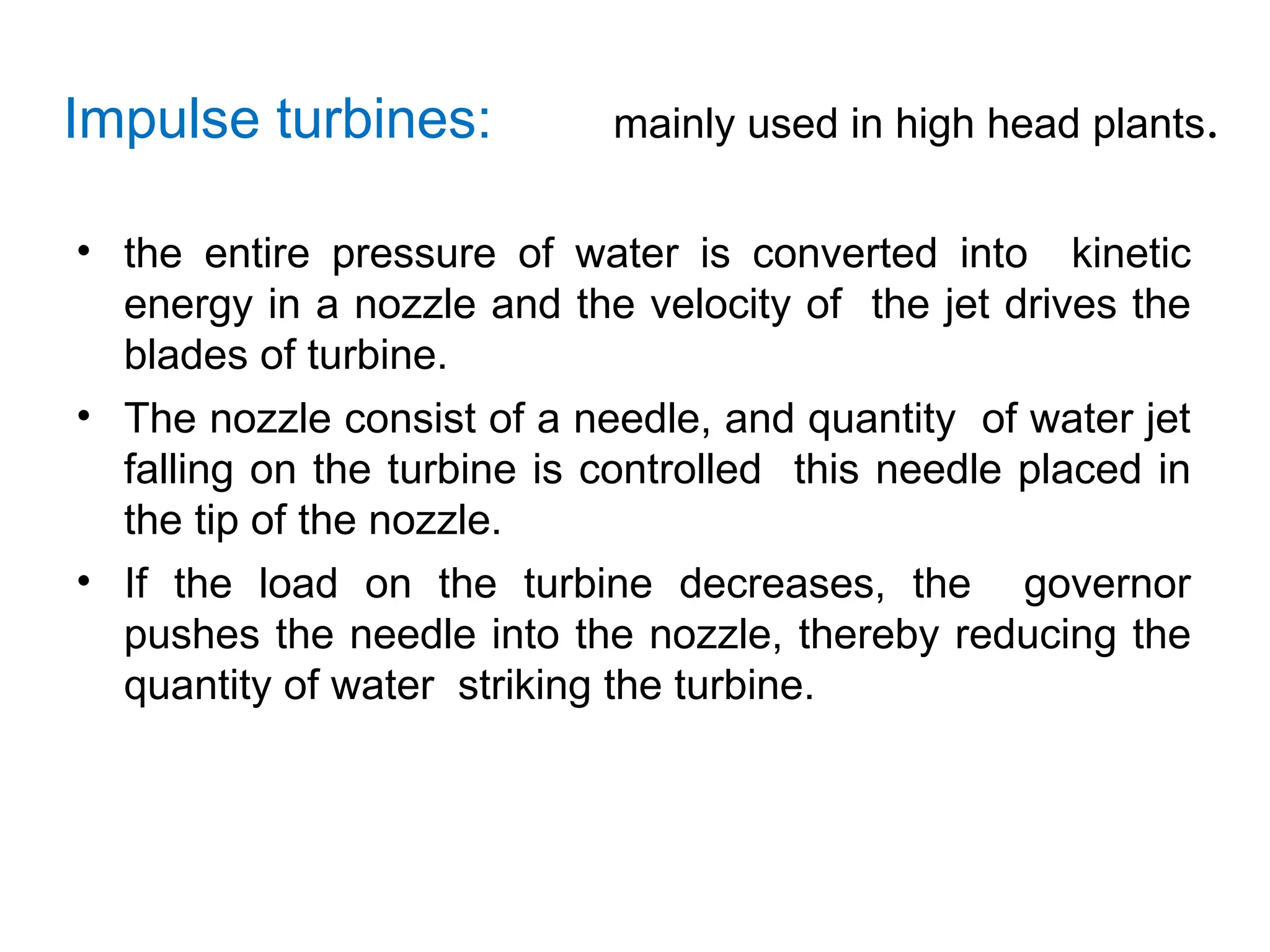 Impulse turbines: mainly used in high head plants.
• the entire pressure of water is converted into kinetic
energy in a nozzle and the velocity of the jet drives the
blades of turbine.
• The nozzle consist of a needle, and quantity of water jet
falling on the turbine is controlled this needle placed in
the tip of the nozzle.
• If the load on the turbine decreases, the governor
pushes the needle into the nozzle, thereby reducing the
quantity of water striking the turbine.
 