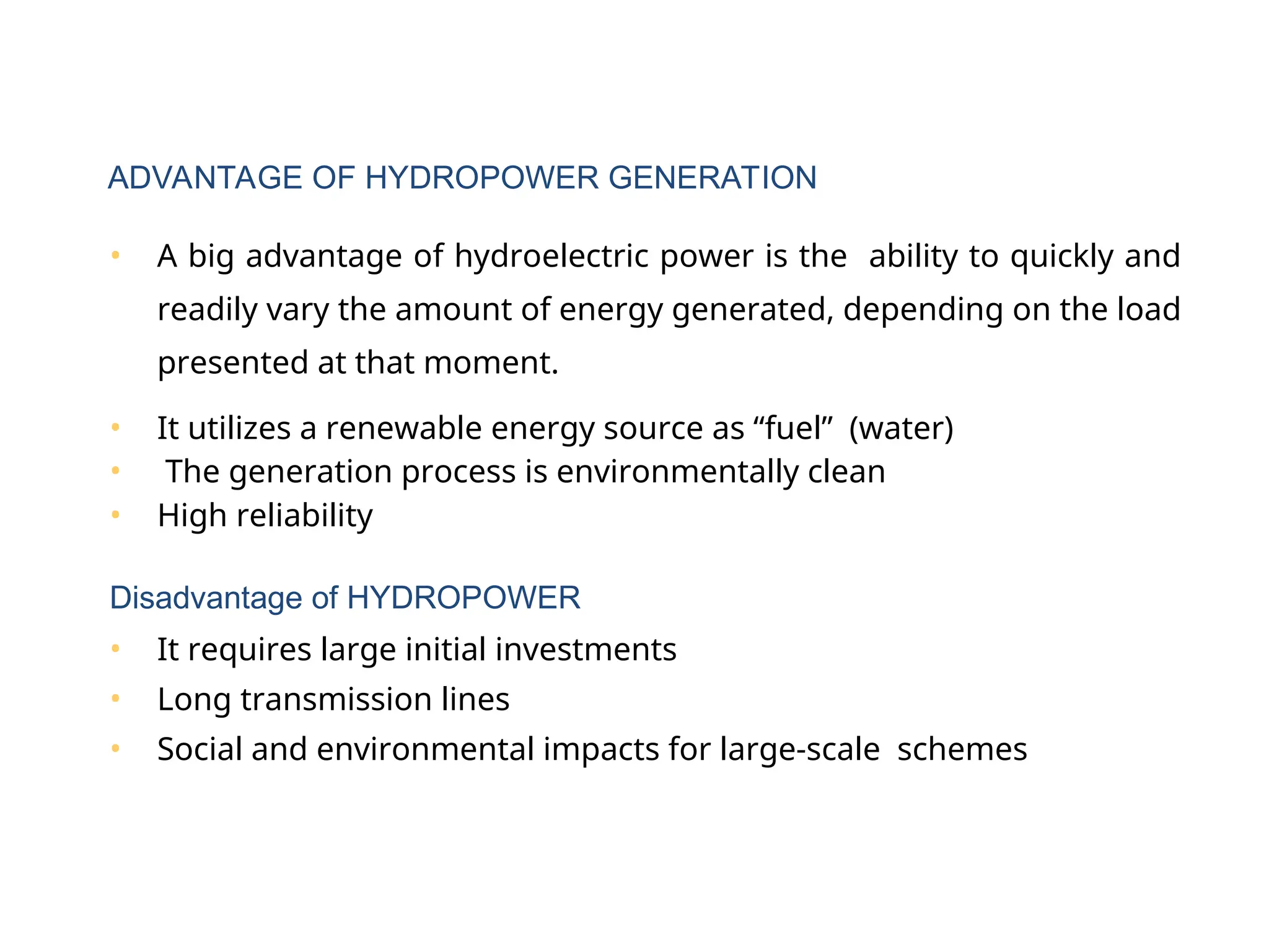• A big advantage of hydroelectric power is the ability to quickly and
readily vary the amount of energy generated, depending on the load
presented at that moment.
• It utilizes a renewable energy source as “fuel” (water)
• The generation process is environmentally clean
• High reliability
Disadvantage of HYDROPOWER
• It requires large initial investments
• Long transmission lines
• Social and environmental impacts for large-scale schemes
ADVANTAGE OF HYDROPOWER GENERATION
 