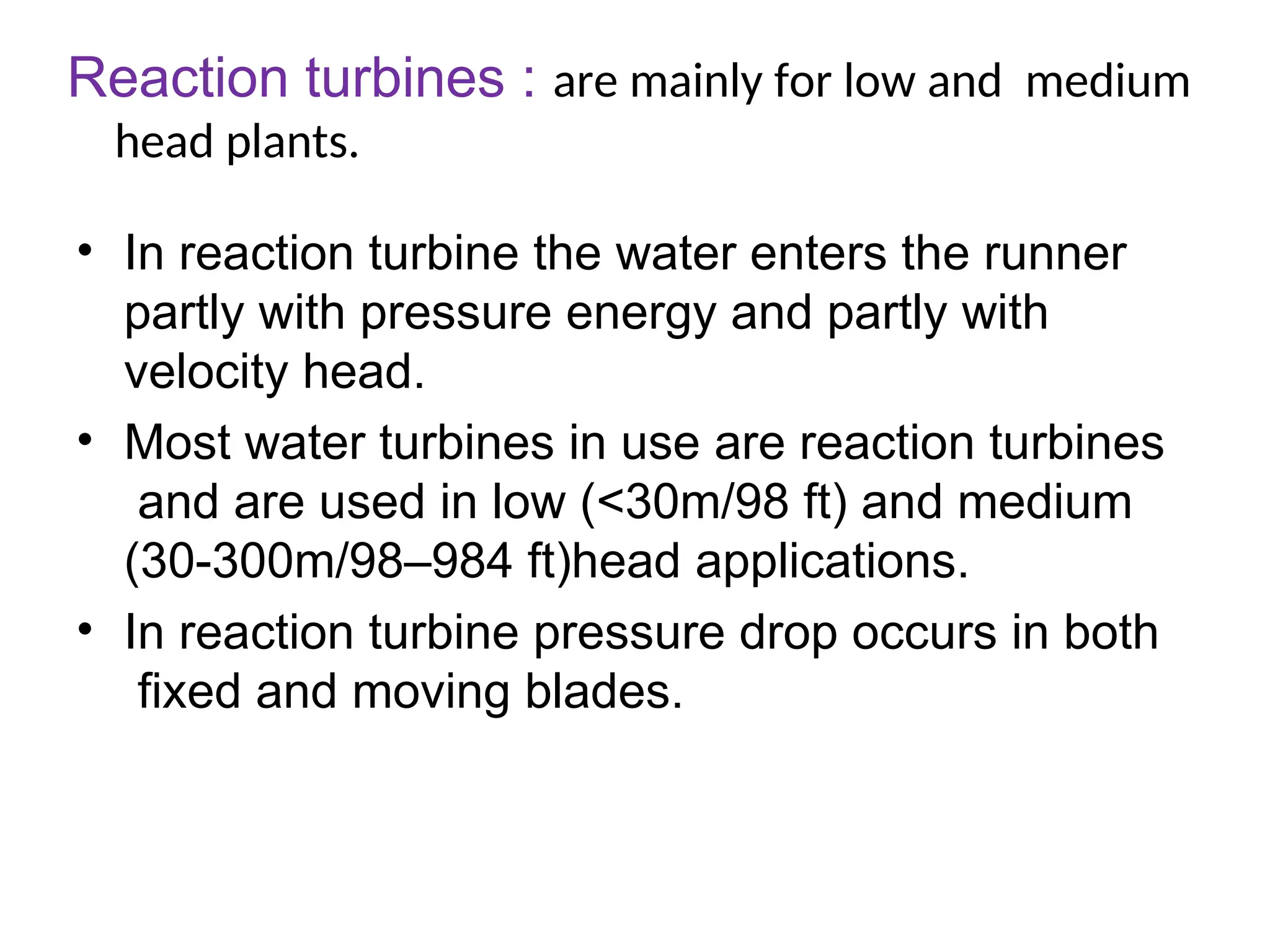 Reaction turbines : are mainly for low and medium
head plants.
• In reaction turbine the water enters the runner
partly with pressure energy and partly with
velocity head.
• Most water turbines in use are reaction turbines
and are used in low (<30m/98 ft) and medium
(30-300m/98–984 ft)head applications.
• In reaction turbine pressure drop occurs in both
fixed and moving blades.
 